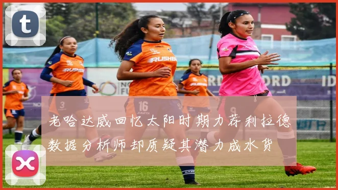 老哈达威回忆太阳时期力荐利拉德数据分析师却质疑其潜力成水货