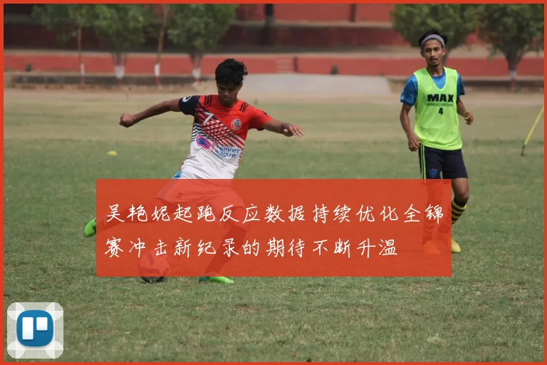 吴艳妮起跑反应数据持续优化全锦赛冲击新纪录的期待不断升温