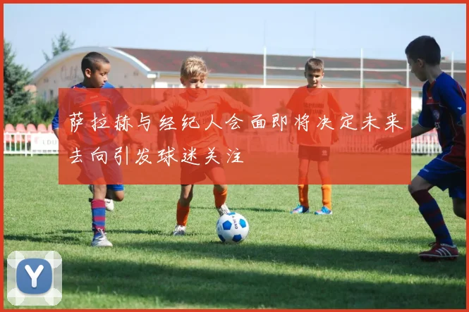 萨拉赫与经纪人会面即将决定未来去向引发球迷关注