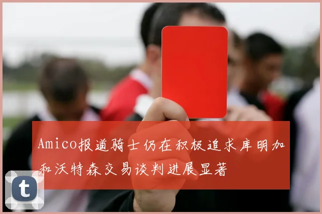 Amico报道骑士仍在积极追求库明加和沃特森交易谈判进展显著