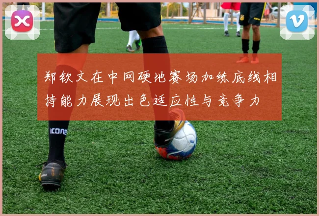 郑钦文在中网硬地赛场加练底线相持能力展现出色适应性与竞争力