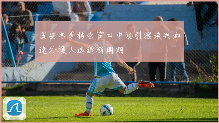国安冬季转会窗口中场引援谈判加速外援人选逐渐明朗