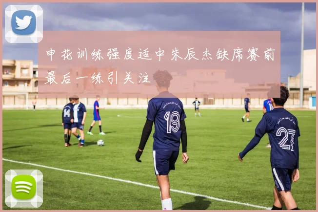 申花训练强度适中朱辰杰缺席赛前最后一练引关注
