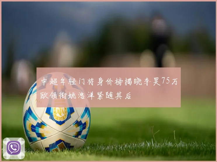中超年轻门将身价榜揭晓李昊75万欧领衔姚浩洋紧随其后