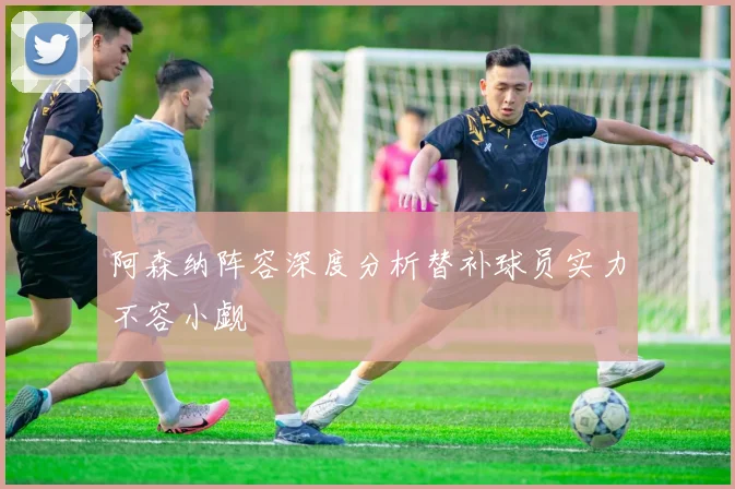 阿森纳阵容深度分析替补球员实力不容小觑