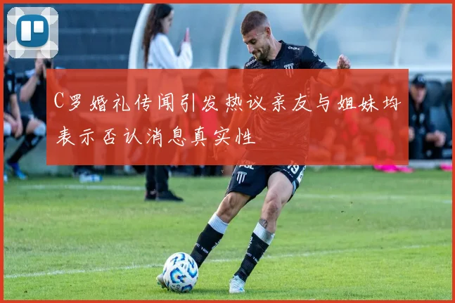 C罗婚礼传闻引发热议亲友与姐妹均表示否认消息真实性
